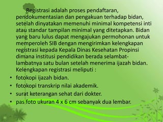 Registrasi adalah proses pendaftaran,
pendokumentasian dan pengakuan terhadap bidan,
setelah dinyatakan memenuhi minimal kompetensi inti
atau standar tampilan minimal yang ditetapkan. Bidan
yang baru lulus dapat mengajukan permohonan untuk
memperoleh SIB dengan mengirimkan kelengkapan
registrasi kepada Kepala Dinas Kesehatan Propinsi
dimana institusi pendidikan berada selambat-
lambatnya satu bulan setelah menerima ijazah bidan.
Kelengkapan registrasi meliputi :
• fotokopi ijazah bidan.
• fotokopi transkrip nilai akademik.
• surat keterangan sehat dari dokter.
• pas foto ukuran 4 x 6 cm sebanyak dua lembar.
 