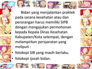 Bidan yang menjalankan praktek
pada sarana kesehatan atau dan
perorangan harus memiliki SIPB
dengan mengajukan permohonan
kepada Kepala Dinas Kesehatan
Kabupaten/Kota setempat, dengan
melampirkan persyaratan yang
meliputi :
• fotokopi SIB yang masih berlaku.
• fotokopi ijazah bidan.
 