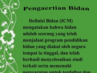 Definisi Bidan (ICM)
mengatakan bahwa bidan
adalah seorang yang telah
menjalani program pendidikan
bidan yang diakui oleh negara
tempat ia tinggal, dan telah
berhasil menyelesaikan studi
terkait serta memenuhi
 