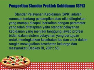 Pengertian Standar Praktek Kebidanan (SPK)
Standar Pelayanan Kebidanan (SPK) adalah
rumusan tentang penampilan atau nilai diinginkan
yang mampu dicapai, berkaitan dengan parameter
yang telah ditetapkan yaitu standar pelayanan
kebidanan yang menjadi tanggung jawab profesi
bidan dalam sistem pelayanan yang bertujuan
untuk meningkatkan kesehatan ibu dan anak dalam
rangka mewujudkan kesehatan keluarga dan
masyarakat (Depkes RI, 2001: 53).
 
