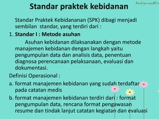 Standar praktek kebidanan
Standar Praktek Kebidananan (SPK) dibagi menjadi
sembilan standar, yang terdiri dari :
1. Standar I : Metode asuhan
Asuhan kebidanan dilaksanakan dengan metode
manajemen kebidanan dengan langkah yaitu
pengumpulan data dan analisis data, penentuan
diagnosa perencanaan pelaksanaan, evaluasi dan
dokumentasi.
Definisi Operasional :
a. format manajemen kebidanan yang sudah terdaftar
pada catatan medis
b. format manajemen kebidanan terdiri dari : format
pengumpulan data, rencana format pengawasan
resume dan tindak lanjut catatan kegiatan dan evaluasi
 