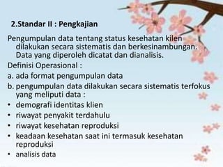 2.Standar II : Pengkajian
Pengumpulan data tentang status kesehatan kilen
dilakukan secara sistematis dan berkesinambungan.
Data yang diperoleh dicatat dan dianalisis.
Definisi Operasional :
a. ada format pengumpulan data
b. pengumpulan data dilakukan secara sistematis terfokus
yang meliputi data :
• demografi identitas klien
• riwayat penyakit terdahulu
• riwayat kesehatan reproduksi
• keadaan kesehatan saat ini termasuk kesehatan
reproduksi
• analisis data
 