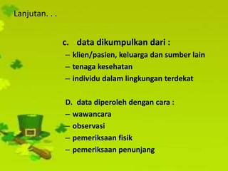 Lanjutan. . .
c. data dikumpulkan dari :
– klien/pasien, keluarga dan sumber lain
– tenaga kesehatan
– individu dalam lingkungan terdekat
D. data diperoleh dengan cara :
– wawancara
– observasi
– pemeriksaan fisik
– pemeriksaan penunjang
 