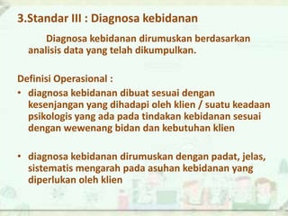 3.Standar III : Diagnosa kebidanan
Diagnosa kebidanan dirumuskan berdasarkan
analisis data yang telah dikumpulkan.
Definisi Operasional :
• diagnosa kebidanan dibuat sesuai dengan
kesenjangan yang dihadapi oleh klien / suatu keadaan
psikologis yang ada pada tindakan kebidanan sesuai
dengan wewenang bidan dan kebutuhan klien
• diagnosa kebidanan dirumuskan dengan padat, jelas,
sistematis mengarah pada asuhan kebidanan yang
diperlukan oleh klien
 
