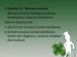 4.Standar IV : Rencana asuhan
Rencana Asuhan kebidanan dibuat
berdasarkan diagnosa kebidanan
Definisi Operasional :
a.ada format rencana asuhan kebidanan
b.format rencana asuhan kebidanan
terdiri dari diagnosa, rencana tindakan
dan evaluasi
 