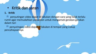 • Kritik dan saran
1. Kritik
penyutingan video dapat di lakukan dengan cara yang tidak terlalu
rumit agar memudahkan penonton untuk mengamati gerakan gerakan
dalam tari
penyutingan video dapat di lakukan di tempat yang cukup
pencahayaannya
 