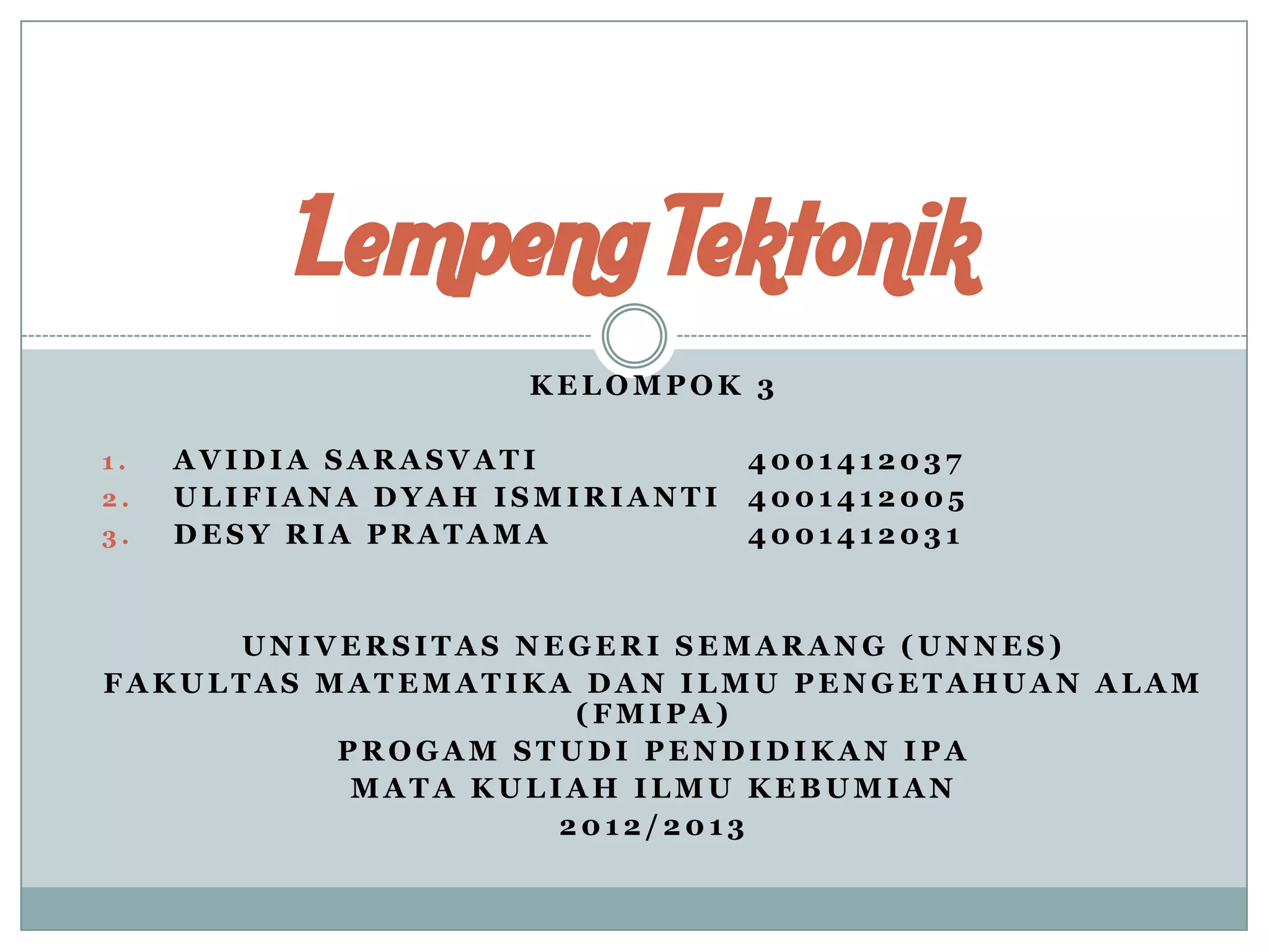 Lempeng Tektonik
KELOMPOK 3
1.
2.
3.

AVIDIA SARASVATI
ULIFIANA DYAH ISMIRIANTI
DESY RIA PRATAMA

4001412037
4001412005
4001412031

UNIVERSITAS NEGERI SEMARANG (UNNES)
FAKULTAS MATEMATIKA DAN ILMU PENGETAHUAN ALAM
(FMIPA)
PROGAM STUDI PENDIDIKAN IPA
MATA KULIAH ILMU KEBUMIAN
2012/2013

 