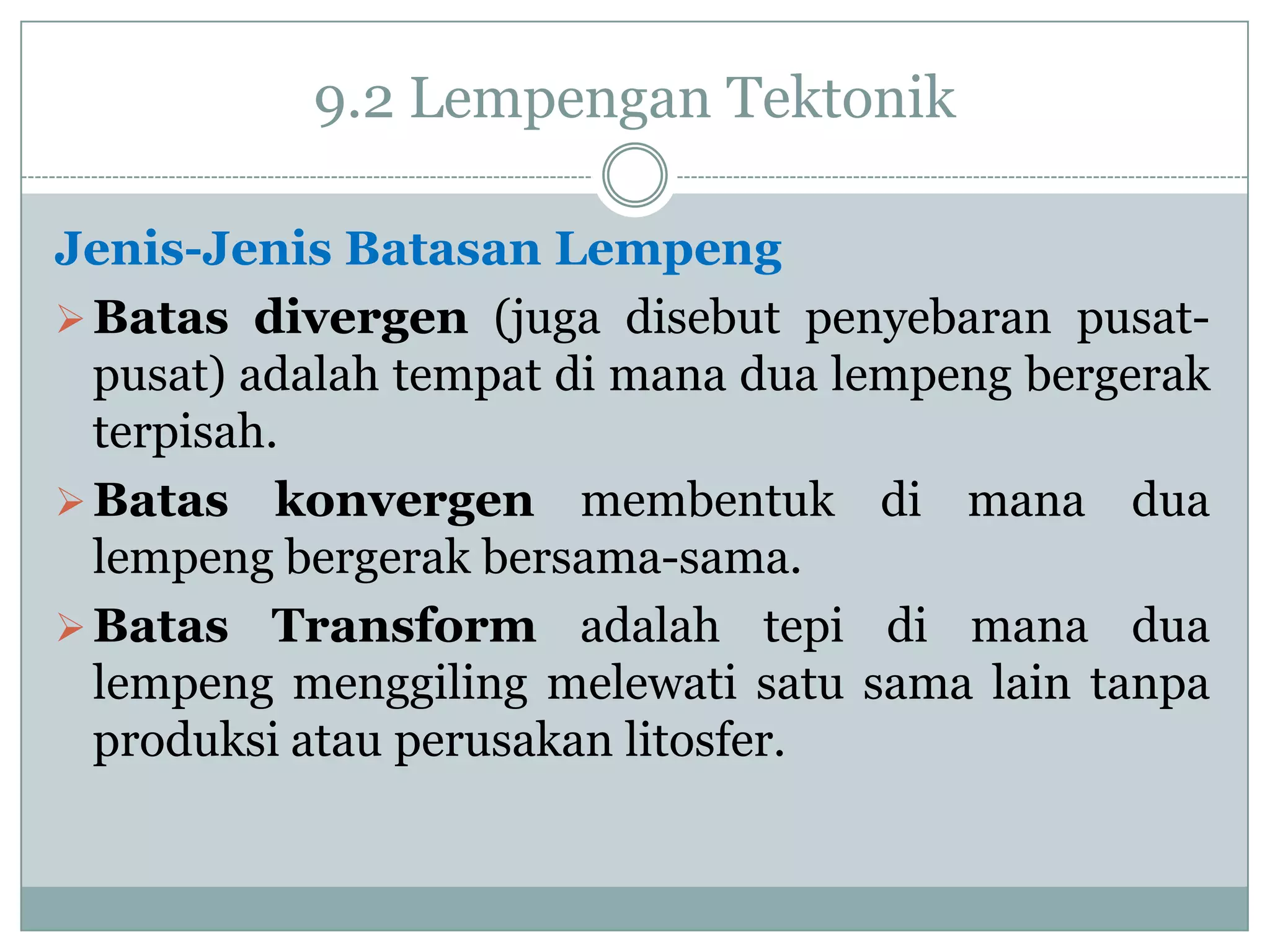 9.2 Lempengan Tektonik
Jenis-Jenis Batasan Lempeng
 Batas divergen (juga disebut penyebaran pusatpusat) adalah tempat di mana dua lempeng bergerak
terpisah.
 Batas konvergen membentuk di mana dua
lempeng bergerak bersama-sama.
 Batas Transform adalah tepi di mana dua
lempeng menggiling melewati satu sama lain tanpa
produksi atau perusakan litosfer.

 