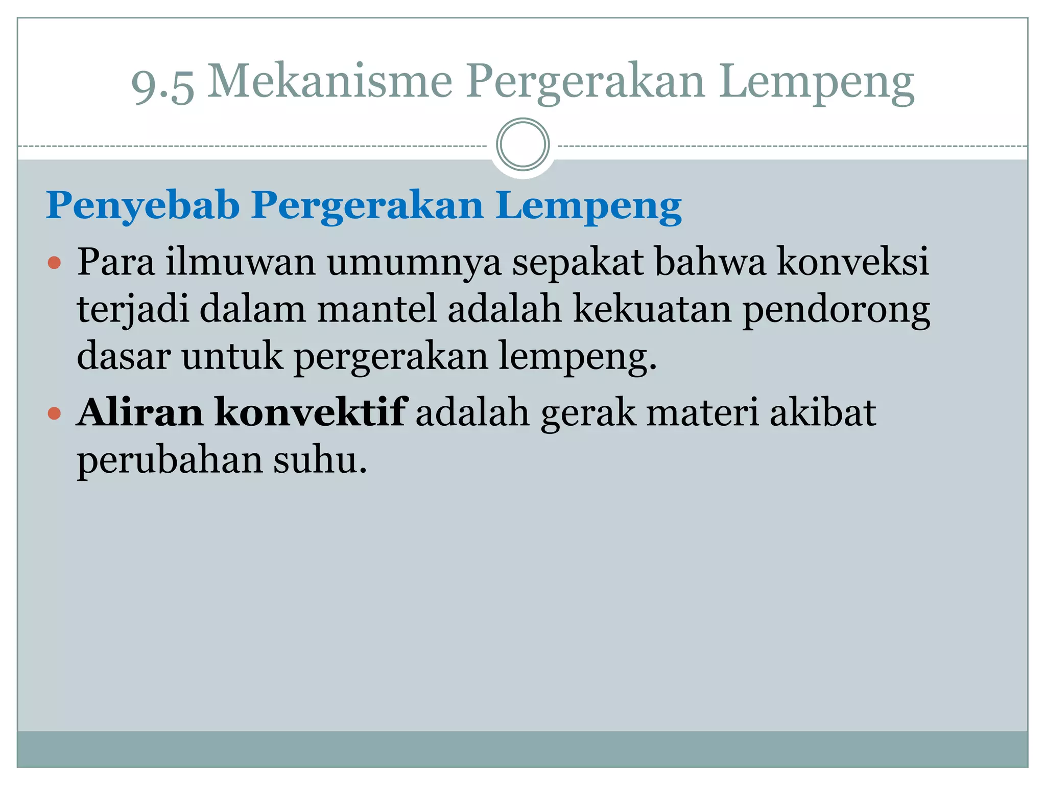9.5 Mekanisme Pergerakan Lempeng
Penyebab Pergerakan Lempeng
 Para ilmuwan umumnya sepakat bahwa konveksi
terjadi dalam mantel adalah kekuatan pendorong
dasar untuk pergerakan lempeng.
 Aliran konvektif adalah gerak materi akibat
perubahan suhu.

 