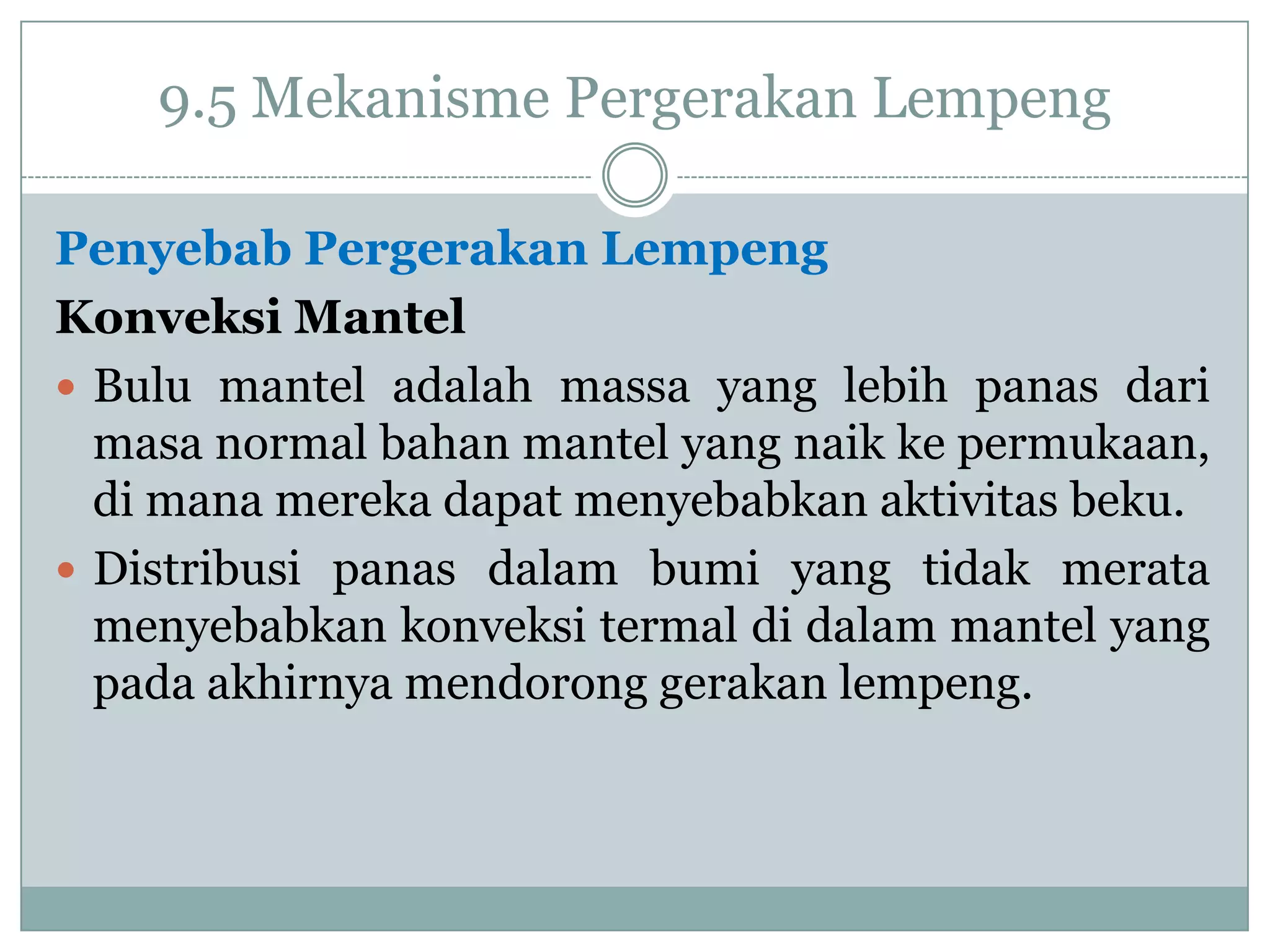 9.5 Mekanisme Pergerakan Lempeng
Penyebab Pergerakan Lempeng
Konveksi Mantel
 Bulu mantel adalah massa yang lebih panas dari
masa normal bahan mantel yang naik ke permukaan,
di mana mereka dapat menyebabkan aktivitas beku.
 Distribusi panas dalam bumi yang tidak merata
menyebabkan konveksi termal di dalam mantel yang
pada akhirnya mendorong gerakan lempeng.

 