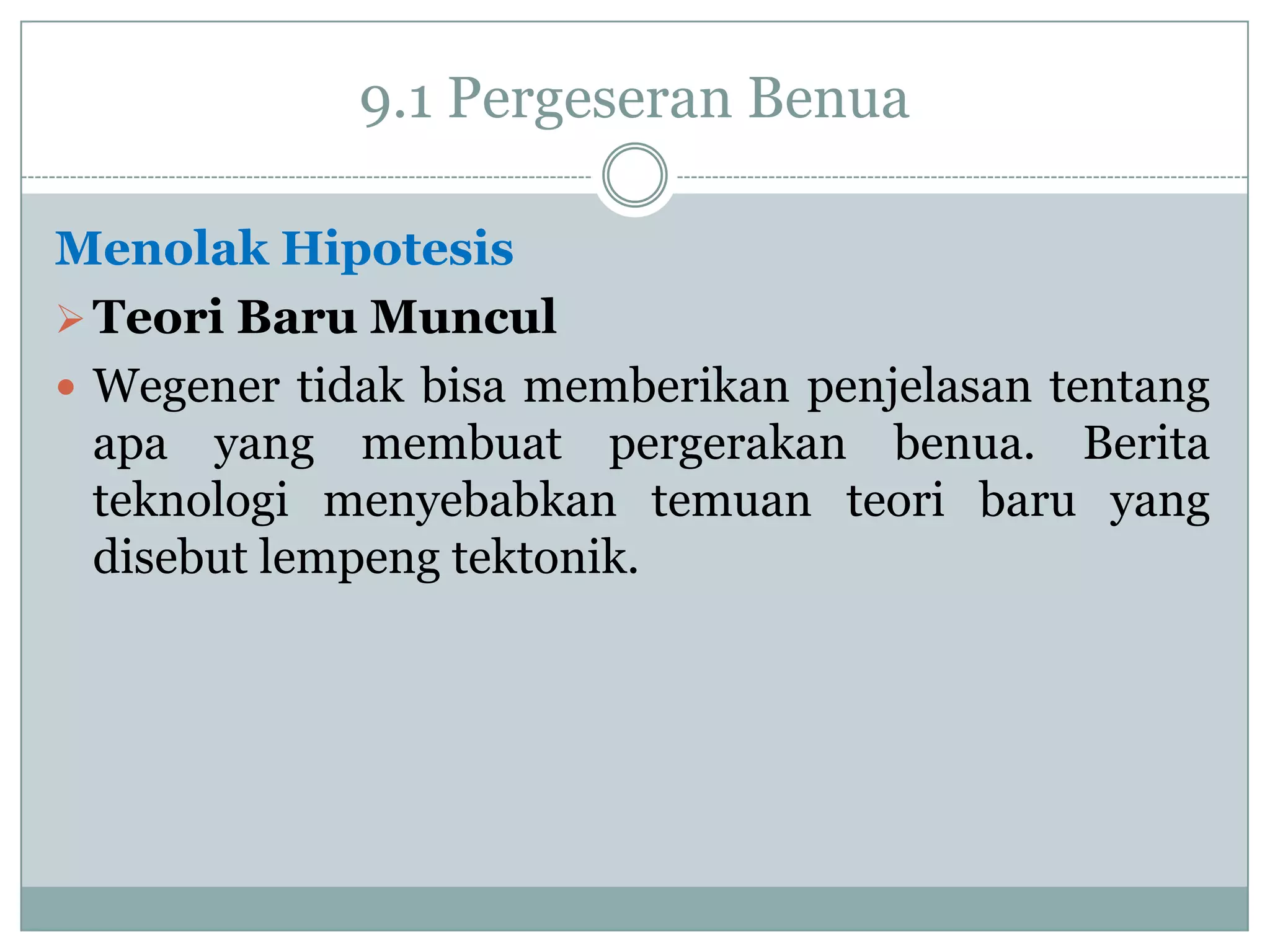 9.1 Pergeseran Benua
Menolak Hipotesis
 Teori Baru Muncul
 Wegener tidak bisa memberikan penjelasan tentang
apa yang membuat pergerakan benua. Berita
teknologi menyebabkan temuan teori baru yang
disebut lempeng tektonik.

 