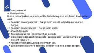3. Duration model
A. Konsep dasar
Durasi menunjukkan rata-rata waktu tertimbang arus kas (cash flow) suatu
aset.
Semakin panjang durasi →harga lebih sensitif terhadap perubahan
bunga.
Semakin pendek durasi →harga lebih stabil.
B. Langkah langkah
Tentukan arus kas (cash flow) tiap periode.
Diskontokan dengan tingkat yield (bunga pasar) untuk memperoleh
present value (PV).
Kalikan PV dengan waktu penerimaan kas.
Jumlahkan seluruhnya dan bagi dengan total nilai pasar obligasi.
 