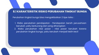 8.1 KARAKTERISTIK RISIKO PERUBAHAN TINGKAT BUNGA
Perubahan tingkat bunga bisa mengakibatkan 2 tipe risiko :
1. Risiko perubahan pendapatan : Pendapatan bersih perusahaan
berubah, yaitu berkurang dari yang diharapkan
2. Risiko perubahan nilai pasar : nilai pasar berubah karena
perubahan tingkat bunga, yaitu berubah menjadi lebih kecil
 