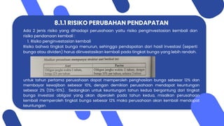 8.1.1 RISIKO PERUBAHAN PENDAPATAN
Ada 2 jenis risiko yang dihadapi perusahaan yaitu risiko penginvestasian kembali dan
risiko pendanaan kembali :
1. Risiko penginvestasian kembali
Risiko bahwa tingkat bunga menurun, sehingga pendapatan dari hasil investasi (seperti
bunga atau dividen) harus diinvestasikan kembali pada tingkat bunga yang lebih rendah.
untuk tahun pertama perusahaan dapat memperoleh penghasilan bunga sebesar 12% dan
membayar kewajiban sebesar 10%, dengan demikian perusahaan mendapat keuntungan
sebesar 2% (12%-10%). Sedangkan untuk keuntungan tahun kedua bergantung dari tingkat
bunga investasi obligasi yang akan diperoleh pada tahun kedua, misalkan perusahaan
kembali memperoleh tingkat bunga sebesar 12% maka perusahaan akan kembali mendapat
keuntungan
 