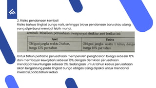 2. Risiko pendanaan kembali
Risiko bahwa tingkat bunga naik, sehingga biaya pendanaan baru atau utang
yang diperbarui menjadi lebih mahal.
Untuk tahun pertama perusahaan memperoleh penghasilan bunga sebesar 12%
dan membayar kewajiban sebesar 10% dengan demikian perusahaan
mendapat keuntungan sebesar 2%. Sedangkan untuk tahun kedua perusahaan
akan bergantung pada tingkat bunga obligasi yang dipakai untuk mendanai
investasi pada tahun kedua
 