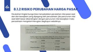 8.1.2 RISIKO PERUBAHAN HARGA PASAR
Perubahan tingkat bunga bisa menyebabkan perubahan nilai pasar aset
dan dan kewajiban yang dipegang oleh perusahaan. jika penurunan nilai
aset lebih besar dibandingkan dengan penurunan nilai kewajiban maka
perusahaan mengalami kerugian, begitupun sebaliknya.
 