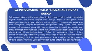 8.2 PENGUKURAN RISIKO PERUBAHAN TINGKAT
BUNGA
Tujuan pengukuran risiko perubahan tingkat bunga adalah untuk mengetahui
sejauh mana perubahan tingkat suku bunga dapat memengaruhi posisi
keuangan suatu lembaga, baik dari sisi pendapatan maupun nilai pasar aset
dan kewajiban. Dengan melakukan pengukuran yang tepat, bank dapat
mengambil keputusan yang lebih akurat dalam hal investasi dan pendanaan,
serta menjaga keseimbangan antara aset dan kewajiban agar tetap aman dari
dampak negatif perubahan bunga. Selain itu, pengukuran risiko ini juga
membantu menjaga stabilitas pendapatan bunga bersih (Net Interest Income)
dan melindungi nilai ekonomi perusahaan dalam jangka panjang melalui
strategi seperti imunisasi, yaitu penyamaan durasi antara aset dan kewajiban.
 