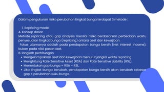 Dalam pengukuran risiko perubahan tingkat bunga terdapat 3 metode :
1. Repricing model
A. Konsep dasar
Metode repricing atau gap analysis menilai risiko berdasarkan perbedaan waktu
penyesuaian tingkat bunga (repricing) antara aset dan kewajiban.
Fokus utamanya adalah pada pendapatan bunga bersih (Net Interest Income),
bukan pada nilai pasar aset.
B. langkah perhitungan
Mengelompokkan aset dan kewajiban menurut jangka waktu repricing
Menghitung Rate Sensitive Asset (RSA) dan Rate Sensitive Liability (RSL).
Menentukan gap bunga = RSA – RSL.
Jika tingkat bunga berubah, pendapatan bunga bersih akan berubah sebesar
gap × perubahan suku bunga.
 