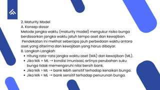 2. Maturity Model
A. Konsep dasar
Metode jangka waktu (maturity model) mengukur risiko bunga
berdasarkan jangka waktu jatuh tempo aset dan kewajiban.
Pendekatan ini melihat seberapa jauh perbedaan waktu antara
aset yang diterima dan kewajiban yang harus dibayar.
B. Langkah Langkah
Hitung rata-rata jangka waktu aset (MA) dan kewajiban (ML).
Jika MA = ML →kondisi imunisasi, artinya perubahan suku
bunga tidak memengaruhi nilai bersih bank.
Jika MA > ML →bank lebih sensitif terhadap kenaikan bunga.
Jika MA < ML →bank sensitif terhadap penurunan bunga.
 