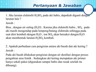 Pertanyaan & Jawaban
1. Jika larutan elektrolit H2SO4 pada aki habis, dapatkah diganti dengan
larutan lain ?
Jawab :
Bisa , dengan air suling (H2O) . Karena jika elektrolit habis , SO4 pada
aki masih mengendap pada lempeng/batang elektroda sehingga pada
saat diisi kembali dengan H2O , ion SO4 akan bereaksi dengan H2O
akan membentuk larutan H2SO4 kembali.
2. Apakah perbedaan cara pengisian antara aki basah dan aki kering ?
Jawab :
Pada aki basah dilakukan pengisian dengan air destilasi dengan proses
pengaliran arus listrik . Sedangkan aki kering merupakan aki primer
hanya sekali pakai (digunakan sampai habis dan rusak setelah itu
dibuang).
 