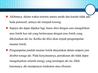 Akibatnya, dalam waktu tertentu antara anode dan katode tidak ada
beda potensial, artinya aki menjadi kosong.
Supaya aki dapat dipakai lagi, harus diisi dengan cara mengalirkan
arus listrik kea rah yang berlawanan dengan arus listrik yang
dikeluarkan aki itu. Ketika aki diisi akan terjadi pengumpulan
muatan listrik.
Pengumpulan jumlah muatan listrik dinyatakan dalam ampere jam
disebut tenaga aki. Pada kenyataannya, pemakaian aki tidak dapat
mengeluarkan seluruh energy yang tersimpan aki itu. Oleh
karenanya, aki mempunyai rendemen atau efisiensi.
 