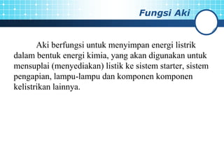 Fungsi Aki
Aki berfungsi untuk menyimpan energi listrik
dalam bentuk energi kimia, yang akan digunakan untuk
mensuplai (menyediakan) listik ke sistem starter, sistem
pengapian, lampu-lampu dan komponen komponen
kelistrikan lainnya.
 