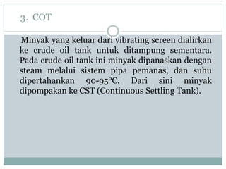 3. COT

Minyak yang keluar dari vibrating screen dialirkan
ke crude oil tank untuk ditampung sementara.
Pada crude oil tank ini minyak dipanaskan dengan
steam melalui sistem pipa pemanas, dan suhu
dipertahankan 90-95°C. Dari sini minyak
dipompakan ke CST (Continuous Settling Tank).
 