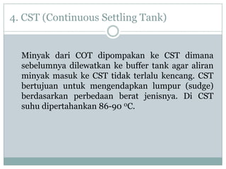 4. CST (Continuous Settling Tank)


  Minyak dari COT dipompakan ke CST dimana
  sebelumnya dilewatkan ke buffer tank agar aliran
  minyak masuk ke CST tidak terlalu kencang. CST
  bertujuan untuk mengendapkan lumpur (sudge)
  berdasarkan perbedaan berat jenisnya. Di CST
  suhu dipertahankan 86-90 0C.
 
