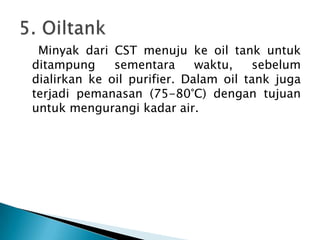 Minyak dari CST menuju ke oil tank untuk
ditampung     sementara      waktu,   sebelum
dialirkan ke oil purifier. Dalam oil tank juga
terjadi pemanasan (75-80°C) dengan tujuan
untuk mengurangi kadar air.
 