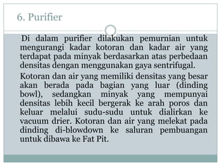 6. Purifier

Di dalam purifier dilakukan pemurnian untuk
mengurangi kadar kotoran dan kadar air yang
terdapat pada minyak berdasarkan atas perbedaan
densitas dengan menggunakan gaya sentrifugal.
Kotoran dan air yang memiliki densitas yang besar
akan berada pada bagian yang luar (dinding
bowl), sedangkan minyak yang mempunyai
densitas lebih kecil bergerak ke arah poros dan
keluar melalui sudu-sudu untuk dialirkan ke
vacuum drier. Kotoran dan air yang melekat pada
dinding di-blowdown ke saluran pembuangan
untuk dibawa ke Fat Pit.
 
