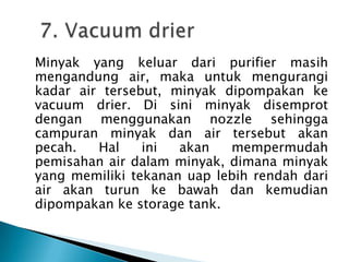 Minyak yang keluar dari purifier masih
mengandung air, maka untuk mengurangi
kadar air tersebut, minyak dipompakan ke
vacuum drier. Di sini minyak disemprot
dengan menggunakan nozzle sehingga
campuran minyak dan air tersebut akan
pecah.   Hal    ini  akan   mempermudah
pemisahan air dalam minyak, dimana minyak
yang memiliki tekanan uap lebih rendah dari
air akan turun ke bawah dan kemudian
dipompakan ke storage tank.
 