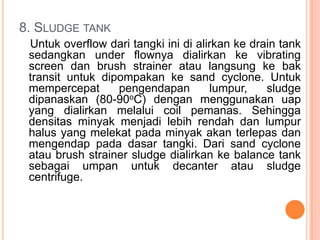 8. SLUDGE TANK
 Untuk overflow dari tangki ini di alirkan ke drain tank
 sedangkan under flownya dialirkan ke vibrating
 screen dan brush strainer atau langsung ke bak
 transit untuk dipompakan ke sand cyclone. Untuk
 mempercepat      pengendapan         lumpur,    sludge
 dipanaskan (80-90oC) dengan menggunakan uap
 yang dialirkan melalui coil pemanas. Sehingga
 densitas minyak menjadi lebih rendah dan lumpur
 halus yang melekat pada minyak akan terlepas dan
 mengendap pada dasar tangki. Dari sand cyclone
 atau brush strainer sludge dialirkan ke balance tank
 sebagai umpan untuk decanter atau sludge
 centrifuge.
 
