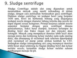 Sludge Centrifuge adalah alat yang digunakan untuk
memisahkan minyak yang masih terkandung di dalam
sludge, dengan cara pemisahan berdasarkan gaya sentrifugal.
Didalam sludge centrifuge ini terdapat bowl yang berputar
1450 rpm, bowl ini berbentuk bintang yang diujungnya
terdapat nozzle dengan diameter lubang tertentu dan nozzle ini
dapat diganti sesuai keinginan. Prinsip kerjanya adalah nozzle
separator berputar dengan gaya centifugal dimana
pemisahannya, fraksi berat (lumpur, kotoran) terlempar ke
dinding bowl dan fraksi ringan (air dan minyak) akan
ketengah. Minyak yang mempunyai densitas lebih kecil akan
menuju poros dan terdorong keluar melalui sudu-sudu (paring
disk), dan ditampung di reclaimed tank sebelum dipompakan
oleh reclaimed oil pump untuk alirkan kembali ke CST.
Sedangkan sludge (mengandung air) yang mempuyai densitas
lebih besar akan terdorong ke bagian dinding bowl dan keluar
melalui nozzle, kemudian sludge keluar melalui saluran
pembuangan menuju fat pit.
 