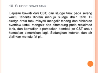 10. SLUDGE DRAIN TANK
 Lapisan bawah dari CST, dan sludge tank pada selang
waktu tertentu didrain menuju sludge drain tank. Di
sludge drain tank minyak mengalir tenang dan dibiarkan
overflow untuk mengalir dan ditampung pada reclaimed
tank, dan kemudian dipompakan kembali ke CST untuk
kemudian dimurnikan lagi. Sedangkan kotoran dan air
dialirkan menuju fat pit.
 