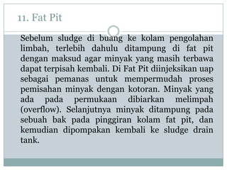 11. Fat Pit
Sebelum sludge di buang ke kolam pengolahan
limbah, terlebih dahulu ditampung di fat pit
dengan maksud agar minyak yang masih terbawa
dapat terpisah kembali. Di Fat Pit diinjeksikan uap
sebagai pemanas untuk mempermudah proses
pemisahan minyak dengan kotoran. Minyak yang
ada pada permukaan dibiarkan melimpah
(overflow). Selanjutnya minyak ditampung pada
sebuah bak pada pinggiran kolam fat pit, dan
kemudian dipompakan kembali ke sludge drain
tank.
 