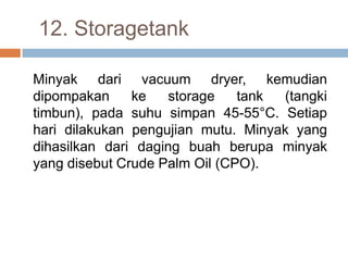 12. Storagetank

Minyak dari vacuum dryer, kemudian
dipompakan     ke   storage    tank (tangki
timbun), pada suhu simpan 45-55°C. Setiap
hari dilakukan pengujian mutu. Minyak yang
dihasilkan dari daging buah berupa minyak
yang disebut Crude Palm Oil (CPO).
 