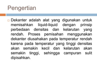Pengertian
   Dekanter adalah alat yang digunakan untuk
    memisahkan liquid-liquid dengan prinsip
    perbedaan densitas dan kelarutan yang
    rendah. Proses pemisahan menggunakan
    dekanter diusahakan pada temperatur rendah
    karena pada temperatur yang tinggi densitas
    akan semakin kecil dan kelarutan akan
    semakin tinggi, sehingga campuran sulit
    dipisahkan.
 