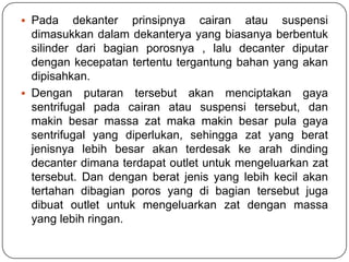  Pada     dekanter prinsipnya cairan atau suspensi
  dimasukkan dalam dekanterya yang biasanya berbentuk
  silinder dari bagian porosnya , lalu decanter diputar
  dengan kecepatan tertentu tergantung bahan yang akan
  dipisahkan.
 Dengan putaran tersebut akan menciptakan gaya
  sentrifugal pada cairan atau suspensi tersebut, dan
  makin besar massa zat maka makin besar pula gaya
  sentrifugal yang diperlukan, sehingga zat yang berat
  jenisnya lebih besar akan terdesak ke arah dinding
  decanter dimana terdapat outlet untuk mengeluarkan zat
  tersebut. Dan dengan berat jenis yang lebih kecil akan
  tertahan dibagian poros yang di bagian tersebut juga
  dibuat outlet untuk mengeluarkan zat dengan massa
  yang lebih ringan.
 