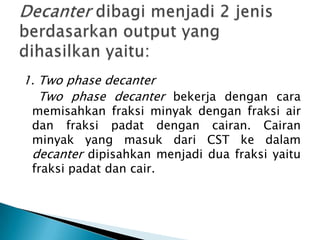 1. Two phase decanter
   Two phase decanter bekerja dengan cara
 memisahkan fraksi minyak dengan fraksi air
 dan fraksi padat dengan cairan. Cairan
 minyak yang masuk dari CST ke dalam
 decanter dipisahkan menjadi dua fraksi yaitu
 fraksi padat dan cair.
 