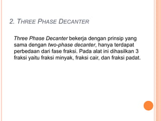 2. THREE PHASE DECANTER

 Three Phase Decanter bekerja dengan prinsip yang
 sama dengan two-phase decanter, hanya terdapat
 perbedaan dari fase fraksi. Pada alat ini dihasilkan 3
 fraksi yaitu fraksi minyak, fraksi cair, dan fraksi padat.
 