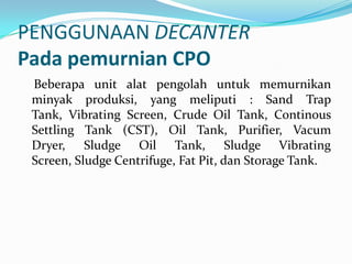 PENGGUNAAN DECANTER
Pada pemurnian CPO
 Beberapa unit alat pengolah untuk memurnikan
 minyak produksi, yang meliputi : Sand Trap
 Tank, Vibrating Screen, Crude Oil Tank, Continous
 Settling Tank (CST), Oil Tank, Purifier, Vacum
 Dryer, Sludge Oil Tank, Sludge Vibrating
 Screen, Sludge Centrifuge, Fat Pit, dan Storage Tank.
 
