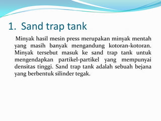 1. Sand trap tank
 Minyak hasil mesin press merupakan minyak mentah
 yang masih banyak mengandung kotoran-kotoran.
 Minyak tersebut masuk ke sand trap tank untuk
 mengendapkan partikel-partikel yang mempunyai
 densitas tinggi. Sand trap tank adalah sebuah bejana
 yang berbentuk silinder tegak.
 