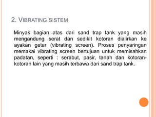2. VIBRATING SISTEM
Minyak bagian atas dari sand trap tank yang masih
mengandung serat dan sedikit kotoran dialirkan ke
ayakan getar (vibrating screen). Proses penyaringan
memakai vibrating screen bertujuan untuk memisahkan
padatan, seperti : serabut, pasir, tanah dan kotoran-
kotoran lain yang masih terbawa dari sand trap tank.
 