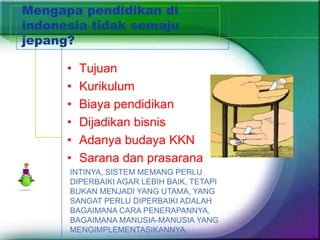 Mengapa pendidikan di
indonesia tidak semaju
jepang?

      •   Tujuan
      •   Kurikulum
      •   Biaya pendidikan
      •   Dijadikan bisnis
      •   Adanya budaya KKN
      •   Sarana dan prasarana
      INTINYA, SISTEM MEMANG PERLU
      DIPERBAIKI AGAR LEBIH BAIK, TETAPI
      BUKAN MENJADI YANG UTAMA, YANG
      SANGAT PERLU DIPERBAIKI ADALAH
      BAGAIMANA CARA PENERAPANNYA,
      BAGAIMANA MANUSIA-MANUSIA YANG
      MENGIMPLEMENTASIKANNYA.
 