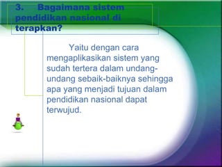 3.   Bagaimana sistem
pendidikan nasional di
terapkan?

            Yaitu dengan cara
      mengaplikasikan sistem yang
      sudah tertera dalam undang-
      undang sebaik-baiknya sehingga
      apa yang menjadi tujuan dalam
      pendidikan nasional dapat
      terwujud.
 