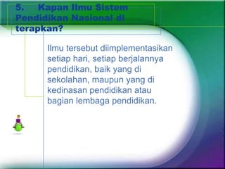 5.   Kapan Ilmu Sistem
Pendidikan Nasional di
terapkan?

      Ilmu tersebut diimplementasikan
      setiap hari, setiap berjalannya
      pendidikan, baik yang di
      sekolahan, maupun yang di
      kedinasan pendidikan atau
      bagian lembaga pendidikan.
 