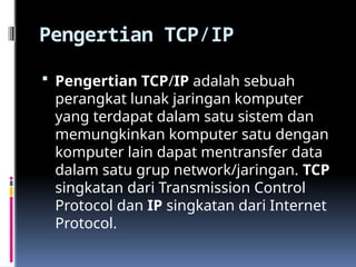Pengertian TCP/IP
 Pengertian TCP/IP adalah sebuah
perangkat lunak jaringan komputer
yang terdapat dalam satu sistem dan
memungkinkan komputer satu dengan
komputer lain dapat mentransfer data
dalam satu grup network/jaringan. TCP
singkatan dari Transmission Control
Protocol dan IP singkatan dari Internet
Protocol.
 