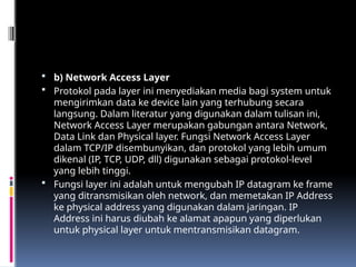  b) Network Access Layer
 Protokol pada layer ini menyediakan media bagi system untuk
mengirimkan data ke device lain yang terhubung secara
langsung. Dalam literatur yang digunakan dalam tulisan ini,
Network Access Layer merupakan gabungan antara Network,
Data Link dan Physical layer. Fungsi Network Access Layer
dalam TCP/IP disembunyikan, dan protokol yang lebih umum
dikenal (IP, TCP, UDP, dll) digunakan sebagai protokol-level
yang lebih tinggi.
 Fungsi layer ini adalah untuk mengubah IP datagram ke frame
yang ditransmisikan oleh network, dan memetakan IP Address
ke physical address yang digunakan dalam jaringan. IP
Address ini harus diubah ke alamat apapun yang diperlukan
untuk physical layer untuk mentransmisikan datagram.
 