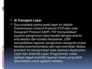  d) Transport Layer
 Dua protokol utama pada layer ini adalah
Transmission Control Protocol (TCP) dan User
Datagram Protocol (UDP). TCP menyediakan
layanan pengiriman data handal dengan end-to-
end deteksi dan koreksi kesalahan. UDP
menyediakan layanan pengiriman datagram tanpa
koneksi (connectionless) dan low-overhead. Kedua
protokol ini mengirmkan data diantara Application
Layer dan Internet Layer. Programmer untuk
aplikasi dapat memilih layanan mana yang lebih
dibutuhkan untuk aplikasi mereka.
 