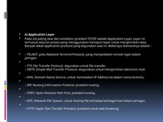  e) Application Layer
 Pada sisi paling atas dari arsitektur protokol TCP/IP adalah Application Layer. Layer ini
termasuk seluruh proses yang menggunakan transport layer untuk mengirimkan data.
Banyak sekali application protocol yang digunakan saat ini. Beberapa diantaranya adalah :
 – TELNET, yaitu Network Terminal Protocol, yang menyediakan remote login dalam
jaringan.

– FTP, File Transfer Protocol, digunakan untuk file transfer.
– SMTP, Simple Mail Transfer Protocol, dugunakan untuk mengirimkan electronic mail.

– DNS, Domain Name Service, untuk memetakan IP Address ke dalam nama tertentu.

– RIP, Routing Information Protocol, protokol routing.

– OSPF, Open Shortest Path First, protokol routing.

– NFS, Network File System, untuk sharing file terhadap berbagai host dalam jaringan.

– HTTP, Hyper Text Transfer Protokol, protokol untuk web browsing.
 
